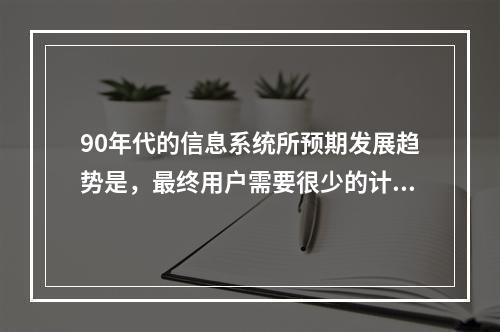 90年代的信息系统所预期发展趋势是，最终用户需要很少的计算机