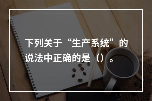 下列关于“生产系统”的说法中正确的是（）。