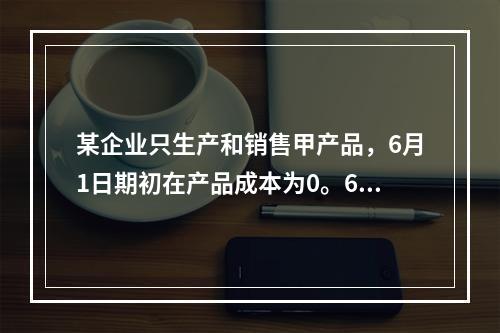 某企业只生产和销售甲产品，6月1日期初在产品成本为0。6月份