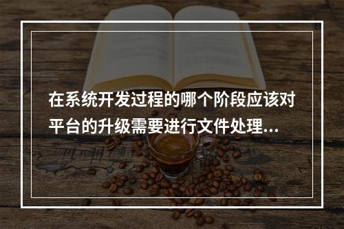 在系统开发过程的哪个阶段应该对平台的升级需要进行文件处理？