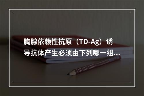 胸腺依赖性抗原（TD-Ag）诱导抗体产生必须由下列哪一组细胞