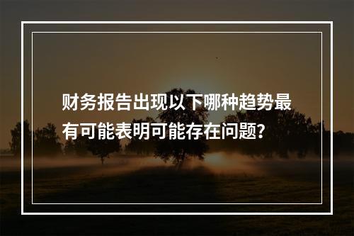 财务报告出现以下哪种趋势最有可能表明可能存在问题？