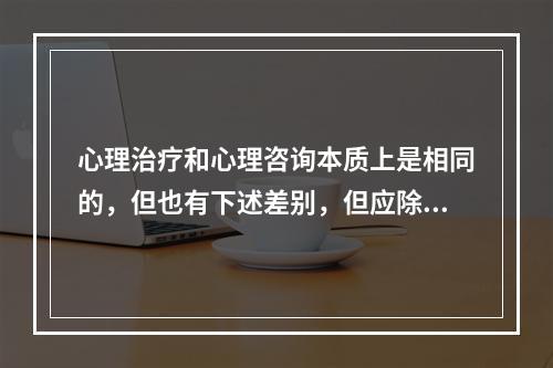 心理治疗和心理咨询本质上是相同的，但也有下述差别，但应除外（