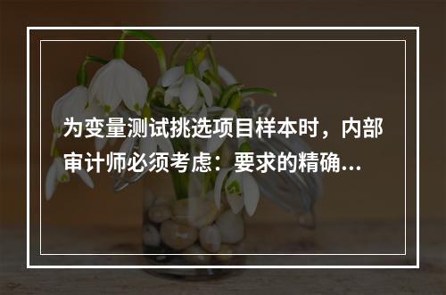 为变量测试挑选项目样本时，内部审计师必须考虑：要求的精确度、