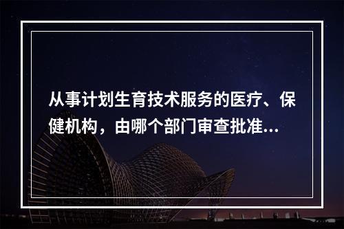 从事计划生育技术服务的医疗、保健机构，由哪个部门审查批准（）