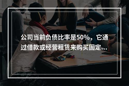 公司当前负债比率是50％，它通过借款或经营租赁来购买固定资产