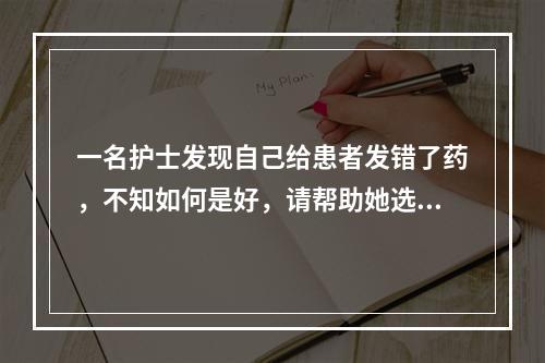 一名护士发现自己给患者发错了药，不知如何是好，请帮助她选择最