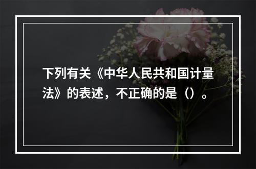 下列有关《中华人民共和国计量法》的表述，不正确的是（）。