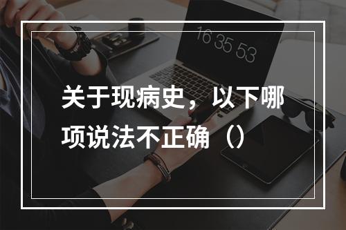 关于现病史，以下哪项说法不正确（）