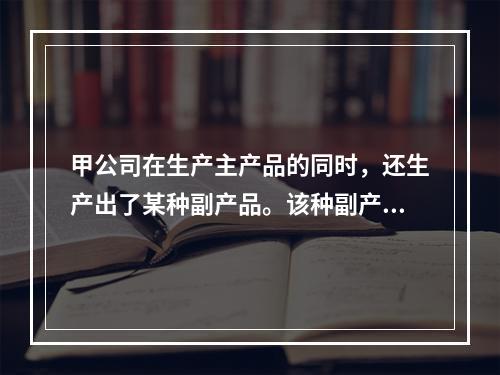 甲公司在生产主产品的同时，还生产出了某种副产品。该种副产品可