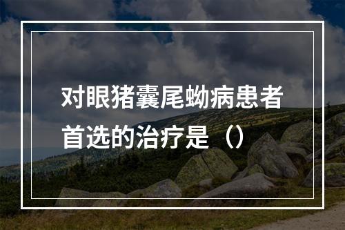 对眼猪囊尾蚴病患者首选的治疗是（）