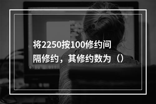 将2250按100修约间隔修约，其修约数为（）