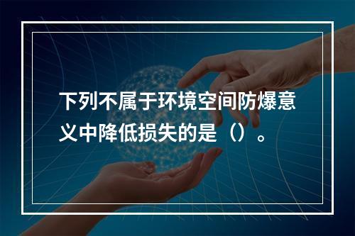 下列不属于环境空间防爆意义中降低损失的是（）。