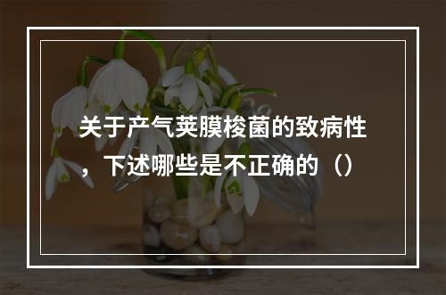 关于产气荚膜梭菌的致病性，下述哪些是不正确的（）