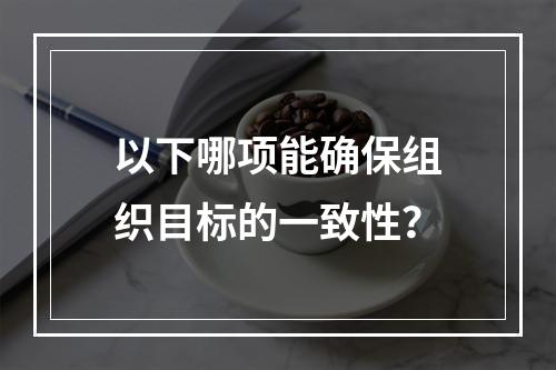 以下哪项能确保组织目标的一致性？