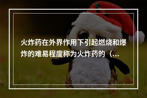 火炸药在外界作用下引起燃烧和爆炸的难易程度称为火炸药的（）程