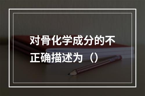 对骨化学成分的不正确描述为（）