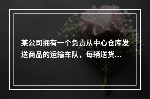 某公司拥有一个负责从中心仓库发送商品的运输车队，每辆送货车都