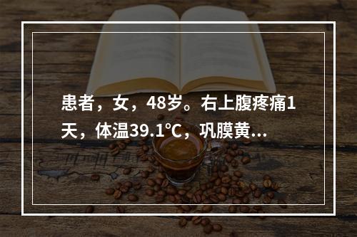 患者，女，48岁。右上腹疼痛1天，体温39.1℃，巩膜黄染，