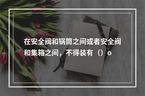 在安全阀和锅筒之间或者安全阀和集箱之间，不得装有（）o