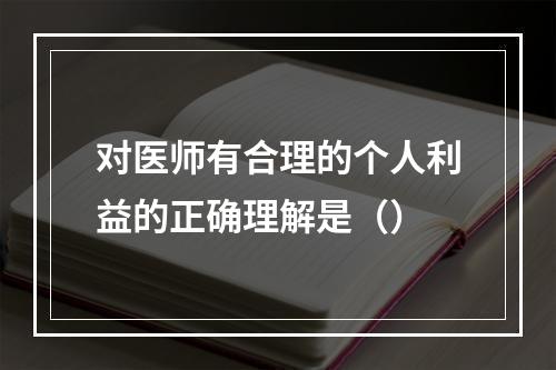 对医师有合理的个人利益的正确理解是（）