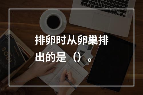 排卵时从卵巢排出的是（）。