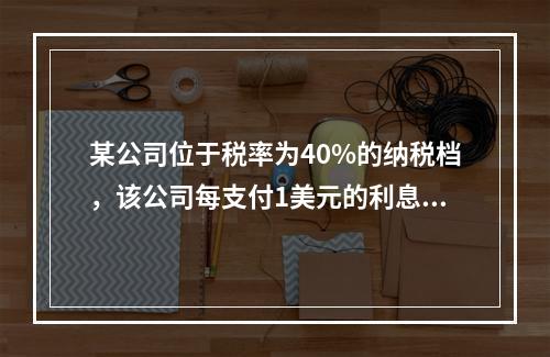 某公司位于税率为40%的纳税档，该公司每支付1美元的利息就需