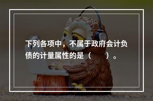 下列各项中，不属于政府会计负债的计量属性的是（　　）。