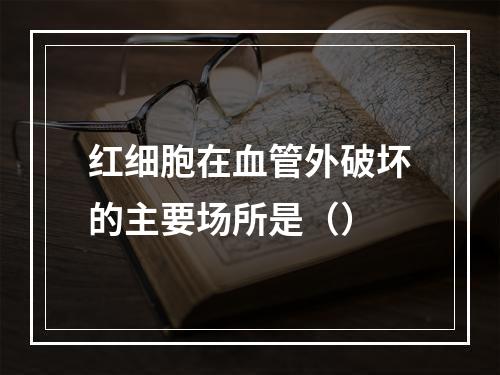 红细胞在血管外破坏的主要场所是（）