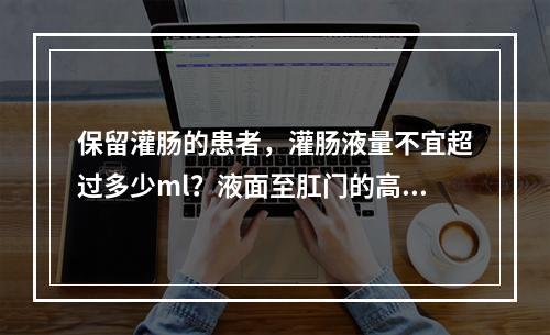 保留灌肠的患者，灌肠液量不宜超过多少ml？液面至肛门的高度应