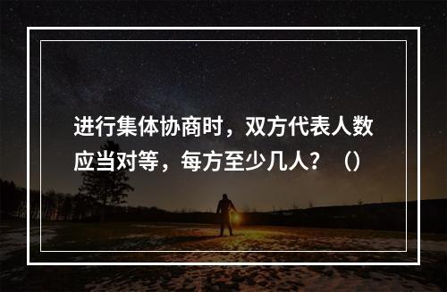 进行集体协商时，双方代表人数应当对等，每方至少几人？（）