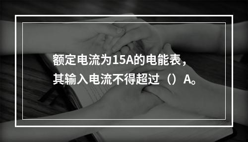 额定电流为15A的电能表，其输入电流不得超过（）A。