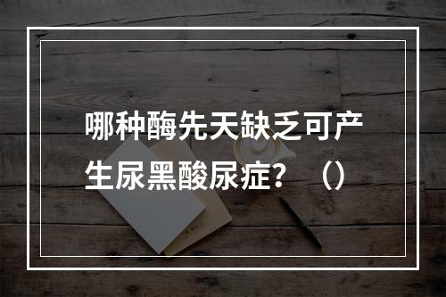 哪种酶先天缺乏可产生尿黑酸尿症？（）