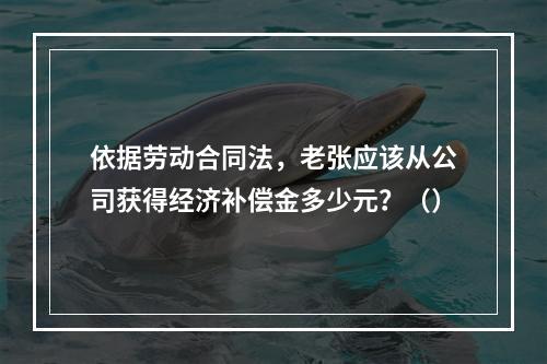 依据劳动合同法，老张应该从公司获得经济补偿金多少元？（）