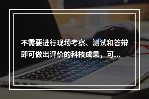 不需要进行现场考察、测试和答辩即可做出评价的科技成果，可以采