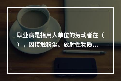 职业病是指用人单位的劳动者在（），因接触粉尘、放射性物质和其