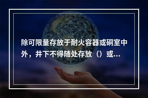 除可限量存放于耐火容器或硐室中外，井下不得随处存放（）或其他