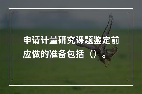 申请计量研究课题鉴定前应做的准备包括（）。