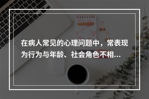 在病人常见的心理问题中，常表现为行为与年龄、社会角色不相符合