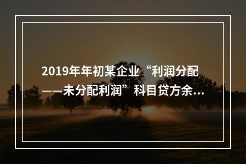 2019年年初某企业“利润分配——未分配利润”科目贷方余额为