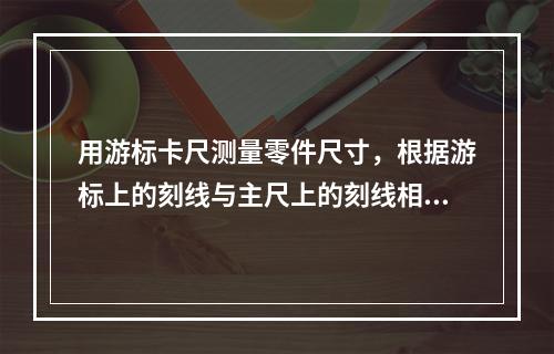 用游标卡尺测量零件尺寸，根据游标上的刻线与主尺上的刻线相符合