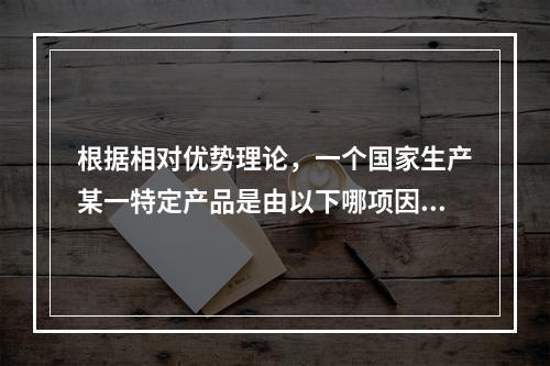 根据相对优势理论，一个国家生产某一特定产品是由以下哪项因素决