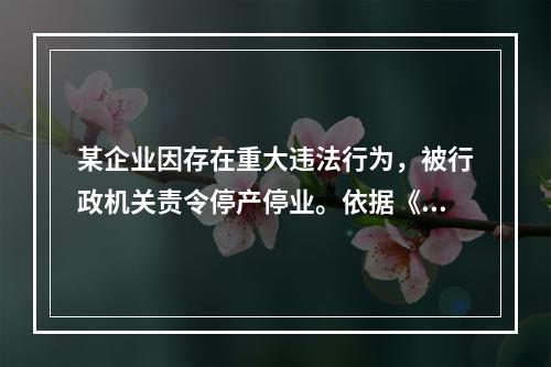 某企业因存在重大违法行为，被行政机关责令停产停业。依据《行