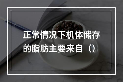 正常情况下机体储存的脂肪主要来自（）