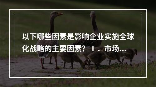 以下哪些因素是影响企业实施全球化战略的主要因素？Ⅰ．市场因素