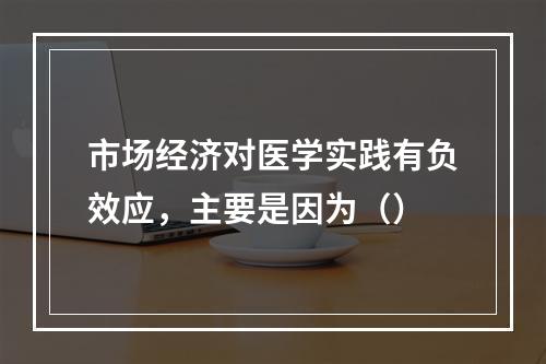 市场经济对医学实践有负效应，主要是因为（）