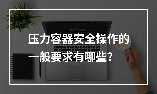 压力容器安全操作的一般要求有哪些？