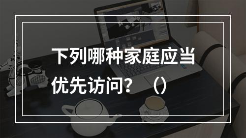 下列哪种家庭应当优先访问？（）