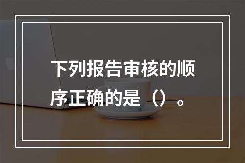 下列报告审核的顺序正确的是（）。