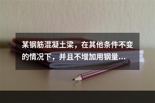 某钢筋混凝土梁，在其他条件不变的情况下，并且不增加用钢量，用